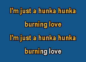 I'mjust a hunka hunka
burning love

I'mjust a hunka hunka

burning love