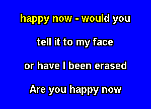 happy now - would you
tell it to my face

or have I been erased

Are you happy now