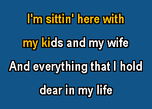 I'm sittin' here with
my kids and my wife

And everything that I hold

dear in my life