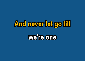 And never let go till

we're one