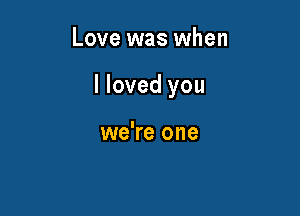 Love was when

I loved you

we're one