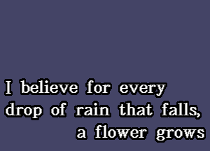 I believe for every
drop of rain that falls,
a flower grows