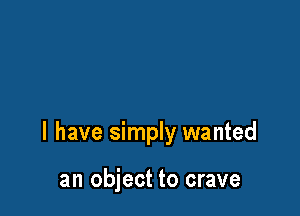 l have simply wanted

an object to crave