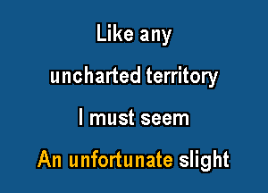 Like any
uncharted territory

I must seem

An unfortunate slight