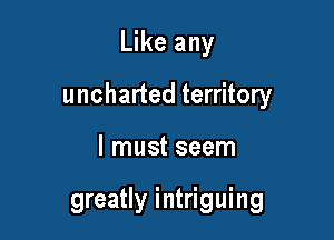 Like any

uncharted territory

I must seem

greatly i ntriguing