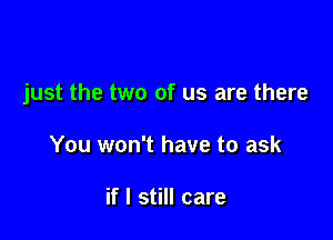 just the two of us are there

You won't have to ask

if I still care