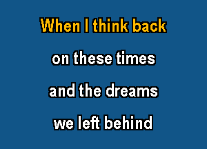 When I think back

on these times

and the dreams

we left behind