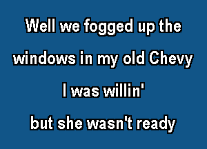 Well we fogged up the
windows in my old Chevy

l was willin'

but she wasn't ready