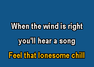 When the wind is right

you'll hear a song

Feel that lonesome chill