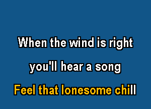 When the wind is right

you'll hear a song

Feel that lonesome chill