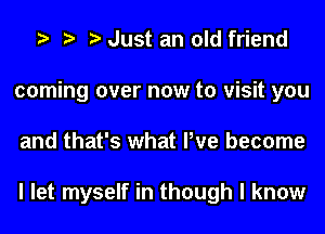 Just an old friend
coming over now to visit you
and that's what We become

I let myself in though I know