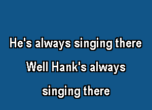 He's always singing there

Well Hank's always

singing there