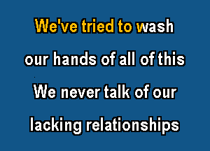 We've tried to wash
our hands of all ofthis

We never talk of our

lacking relationships