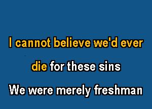 I cannot believe we'd ever

die for these sins

We were merely freshman