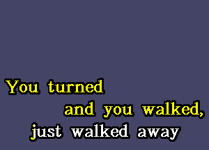 You turned
and you walked,
just walked away
