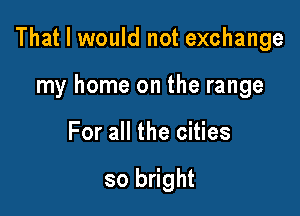 That I would not exchange

my home on the range
For all the cities

so bright
