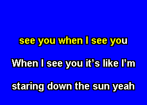 see you when I see you

When I see you ifs like Pm

staring down the sun yeah