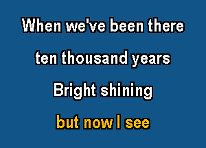 When we've been there

ten thousand years

Bright shining

but nowl see