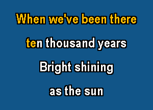 When we've been there

ten thousand years

Bright shining

as the sun