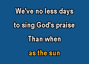 We've no less days

to sing God's praise

Than when

as the sun