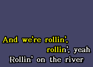 And we're rollinl
rollinl yeah
Rollin, on the river