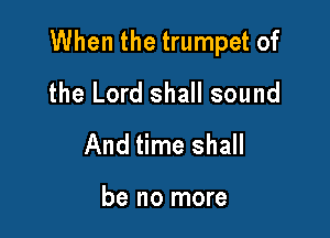 When the trumpet of

the Lord shall sound
And time shall

be no more
