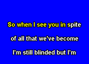 So when I see you in spite

of all that we've become

Pm still blinded but Pm