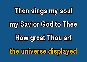 Then sings my soul
my Savior God to Thee
How great Thou art

the universe displayed