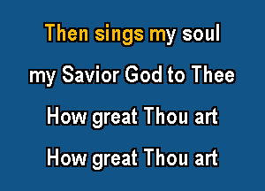 Then sings my soul

my Savior God to Thee
How great Thou art
How great Thou art