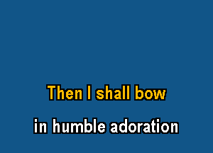 Then I shall bow

in humble adoration