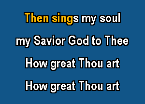 Then sings my soul

my Savior God to Thee
How great Thou art
How great Thou art