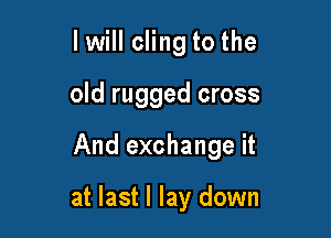 I will cling to the

old rugged cross

And exchange it

at last I lay down