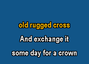 old rugged cross

And exchange it

some day for a crown