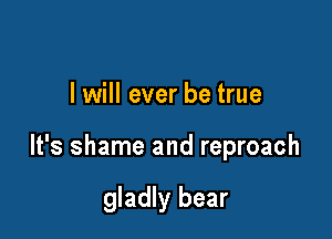 I will ever be true

It's shame and reproach

gladly bear
