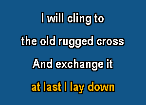 I will cling to
the old rugged cross

And exchange it

at last I lay down