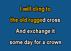 I will cling to

the old rugged cross

And exchange it

some day for a crown