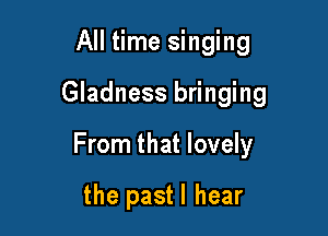 All time singing
Gladness bringing

From that lovely

the pastl hear