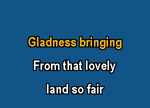 Gladness bringing

From that lovely

land so fair