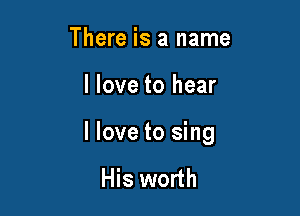 There is a name

I love to hear

I love to sing

His worth