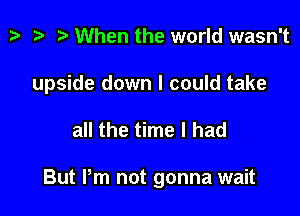 p '9 r When the world wasn't

upside down I could take

all the time I had

But Pm not gonna wait