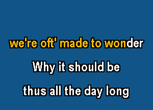 we're oft' made to wonder

Why it should be

thus all the day long