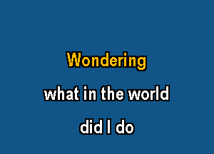 Wondering

what in the world

did I do