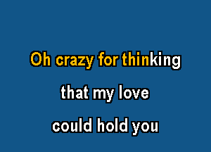 Oh crazy for thinking

that my love

could hold you