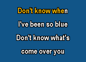 Don't know when

I've been so blue

Don't know what's

come over you