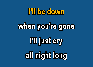 I'll be down
when you're gone

I'll just cry

all night long