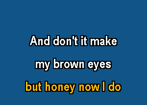 And don't it make

my brown eyes

but honey nowl do