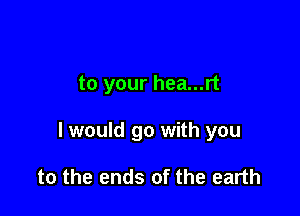 to your hea...rt

I would go with you

to the ends of the earth