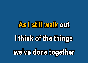 As I still walk out
lthink ofthe things

we've done together