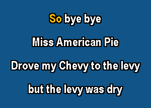 So bye bye

Miss American Pie

Drove my Chevy to the levy

but the levy was dry