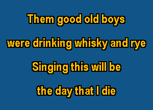 Them good old boys

were drinking whisky and rye

Singing this will be
the day that I die